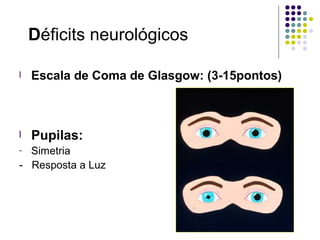 Déficits neurológicos
l Escala de Coma de Glasgow: (3-15pontos)
l Pupilas:
- Simetria
- Resposta a Luz
 