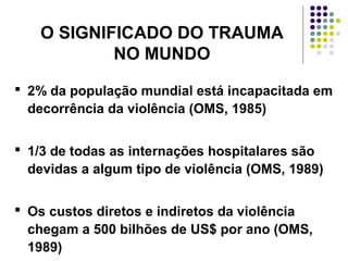 O SIGNIFICADO DO TRAUMA
NO MUNDO
 2% da população mundial está incapacitada em
decorrência da violência (OMS, 1985)
 1/3 de todas as internações hospitalares são
devidas a algum tipo de violência (OMS, 1989)
 Os custos diretos e indiretos da violência
chegam a 500 bilhões de US$ por ano (OMS,
1989)
 