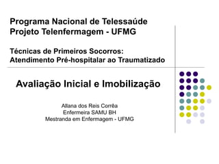 Programa Nacional de Telessaúde
Projeto Telenfermagem - UFMG
Técnicas de Primeiros Socorros:
Atendimento Pré-hospitalar ao Traumatizado
Avaliação Inicial e Imobilização
Allana dos Reis Corrêa
Enfermeira SAMU BH
Mestranda em Enfermagem - UFMG
 