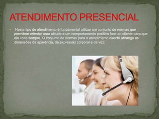  Neste tipo de atendimento é fundamental utilizar um conjunto de normas que
permitem orientar uma atitude e um comportamento positivo face ao cliente para que
ele volte sempre. O conjunto de normas para o atendimento directo abrange as
dimensões da aparência, da expressão corporal e da voz:
 