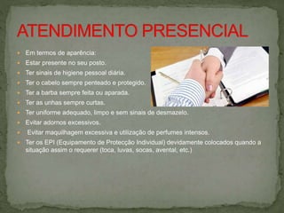  Em termos de aparência:
 Estar presente no seu posto.
 Ter sinais de higiene pessoal diária.
 Ter o cabelo sempre penteado e protegido.
 Ter a barba sempre feita ou aparada.
 Ter as unhas sempre curtas.
 Ter uniforme adequado, limpo e sem sinais de desmazelo.
 Evitar adornos excessivos.
 Evitar maquilhagem excessiva e utilização de perfumes intensos.
 Ter os EPI (Equipamento de Protecção Individual) devidamente colocados quando a
situação assim o requerer (toca, luvas, socas, avental, etc.)
 