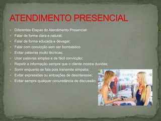  Diferentes Etapas do Atendimento Presencial:
 Falar de forma clara e natural;
 Falar de forma educada e devagar;
 Falar com convicção sem ser bombástico
 Evitar palavras muito técnicas;
 Usar palavras simples e de fácil convicção;
 Repetir a informação sempre que o cliente mostra duvidas;
 Sorrir enquanto se fala pois transmite simpatia;
 Evitar expressões ou entoações de desinteresse;
 Evitar sempre qualquer circunstância de discussão;
 