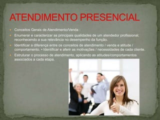  Conceitos Gerais de Atendimento/Venda :
 Enumerar e caracterizar as principais qualidades de um atendedor profissional,
reconhecendo a sua relevância no desempenho da função.
 Identificar a diferença entre os conceitos de atendimento / venda e atitude /
comportamento. • Identificar e aferir as motivações / necessidades de cada cliente.
 Estruturar o processo de atendimento, aplicando as atitudes/comportamentos
associados a cada etapa.
 