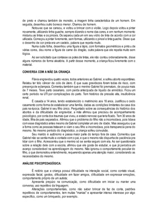 de preto e chamou também de monstro, a imagem tinha característica de um homem. Em
seguida, desenhou outro boneco menor. Chamou de homem.
Notou-se que se cansou, e voltou a brincar com o violão. Logo depois voltou a pintar
novamente, utilizando tinha guache, sempre dizendo o nome das cores, e em nenhum momento
misturou as tintas e os pinceis. Os separou cada um em seu vidro de tinta de acordo com a cor
utilizada. Começou a pintar livremente, sem formas, utilizando o pincel e tinta guache. Disse que
o desenho de cor preta era um castelo, palavra que repetia muito.
Numa outra folha, desenhou uma figura a lápis, com formatos geométricos e pintou de
várias cores, deu nome a figura de carne do dragão, outra palavra que ele repetia muito sem
lógica.
Ao ser solicitado que contasse os potes de tintas, ele não contou ordenadamente, disse
alguns números de forma aleatória. A partir desse momento, a criança ficou livremente com o
material.
CONVERSA COM A MÃE DA CRIANÇA
Flávia engravidou quatro vezes, todos anteriores ao Gabriel, e sofreu aborto espontâneo.
Relatou ter tido câncer de colo de útero. E que suas gravidezes foram todas de risco, com
presença de eclampsia. Comentou também que o menino Gabriel foi prematuro, de pouca mais
de 7 meses. Teve parto cesariano, com perda antecipada de líquido de amniótico. Ficou um
certo período na UTI por complicações do parto. Tem histórico de pressão alta, insuficiência
renal;
É casada a 14 anos, tendo estabelecido o matrimonio aos 16 anos. Justificou o cedo
casamento como forma de estabelecer uma família, dadas as condições limitantes da casa dos
pais na época. Gabriel é seu filho único. Perguntado sobre as consequências do histórico dos
abortos e da dificuldade de engravidar, a mãe afirmou que precisou de acompanhamento
psicológico, por conta dos traumas que viveu, e estado nervoso que teria ficado. Tem 30 anos de
idade, filha de pais separados. Afirmou que o problema do filho não a incomodava, pois lidava
com esse diagnóstico antes mesmo de Gabriel completar um ano de idade. Mas assegurou que
a forma como as pessoas tratavam e viam o seu filho a incomodava, pois transparecia pena do
mesmo. No mesmo período do diagnóstico, a criança sofreu convulsão.
Seu marido é autônomo e passa maior parte do tempo fora de casa. Comentou que
Gabriel não se sentia muito a vontade com o pai, e que o mesmo não dispunha de paciência pra
lidar com o filho. Acrescentou que o menino só se sentia seguro com ela. Ao ser questionada
sobre a relação dele com a escola, afirmou que ele gosta de estudar, e que já percebia um
avanço considerável na aprendizagem do mesmo. Não ignorou o comportamento peculiar do
filho, o que demonstrou entendimento, requerendo apenas uma atenção maior, considerando as
necessidades do mesmo.
ANÁLISE PSICOPEDAGÓGICA:
É notório que a criança possui dificuldade na interação social, como contato visual,
expressão facial, gestos, dificuldade em fazer amigos, dificuldade em expressar emoções,
comportamento próprio de um autista;
Apresenta prejuízo na comunicação, como dificuldade em iniciar ou manter uma
conversa, uso repetitivo da linguagem;
Alterações comportamentais, como não saber brincar de faz de conta, padrões
repetitivos de comportamentos, tem muitas "manias" e apresentar intenso interesse por algo
específico, como um brinquedo, por exemplo.
 