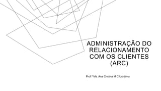 ADMINISTRAÇÃO DO
RELACIONAMENTO
COM OS CLIENTES
(ARC)
Prof.ª Ms. Ana Cristina M C Ushijima
 