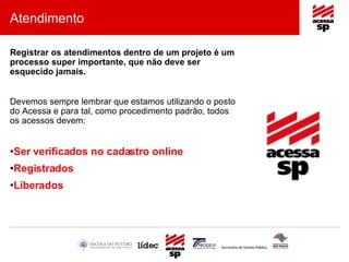 Atendimento Registrar os atendimentos dentro de um projeto é um processo super importante, que não deve ser esquecido jamais. Devemos sempre lembrar que estamos utilizando o posto do Acessa e para tal, como procedimento padrão, todos os acessos devem: Ser verificados no cadastro online Registrados Liberados 