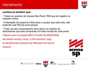 Atendimento Lembre-se também que: Todos os usuários do Acessa São Paulo TEM que ter registro no cadastro online A liberação da maquina é feita para o usuário que está nela, não podendo usar RG de outra pessoa Todo uso dos computadores deve gerar um registro de atendimento que será computado na meta mensal de cada posto. Mesmo que um projeto NÂO UTILIZE AS MÁQUINAS, ele estará usando o local, a infra-estrutura, logo, os atendimentos deverão ser efetuados da mesma maneira . 