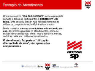 Exemplo de Atendimento Um projeto como “ Dia da Literatura ”, onde o projetista convida a todos os participantes a  debaterem um texto , uma obra ou similar, não necessariamente irá utilizar os computadores, MAS irá utilizar a sala. Desta maneira,  mesmo as máquinas não estando em uso , deveremos registrar os atendimentos, como se estivéssemos utilizando, afinal, todo o restante, mesas, cadeiras, sala, etc, estão sendo utilizados. O atendimento faz parte a “utilização diferenciada da sala”, não apenas dos computadores. 