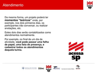 Atendimento Da mesma forma, um projeto poderá ter  momentos “teóricos”  onde, por exemplo, nos dois primeiros dias, os participantes irão conversar, ou realizar anotações, etc. Estes dois dias serão contabilizados como atendimentos normalmente. Por exemplo, no final de um dia de atividade,  você pode passar uma folha de papel, uma lista de presença, e cadastrar todos os atendimentos daquela turma. 
