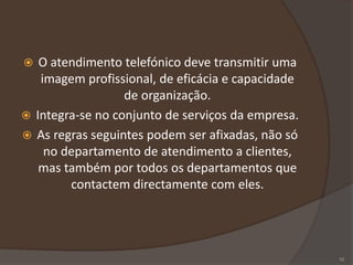  O atendimento telefónico deve transmitir uma
imagem profissional, de eficácia e capacidade
de organização.
 Integra-se no conjunto de serviços da empresa.
 As regras seguintes podem ser afixadas, não só
no departamento de atendimento a clientes,
mas também por todos os departamentos que
contactem directamente com eles.
10
 