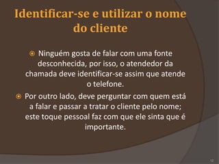 Identificar-se e utilizar o nome
do cliente
 Ninguém gosta de falar com uma fonte
desconhecida, por isso, o atendedor da
chamada deve identificar-se assim que atende
o telefone.
 Por outro lado, deve perguntar com quem está
a falar e passar a tratar o cliente pelo nome;
este toque pessoal faz com que ele sinta que é
importante.
12
 