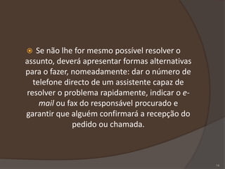  Se não lhe for mesmo possível resolver o
assunto, deverá apresentar formas alternativas
para o fazer, nomeadamente: dar o número de
telefone directo de um assistente capaz de
resolver o problema rapidamente, indicar o e-
mail ou fax do responsável procurado e
garantir que alguém confirmará a recepção do
pedido ou chamada.
14
 