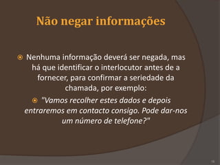 Não negar informações
 Nenhuma informação deverá ser negada, mas
há que identificar o interlocutor antes de a
fornecer, para confirmar a seriedade da
chamada, por exemplo:
 "Vamos recolher estes dados e depois
entraremos em contacto consigo. Pode dar-nos
um número de telefone?"
15
 
