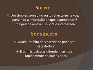 Sorrir
 Um simples sorriso no rosto reflecte-se na voz,
passando a impressão de que o atendedor é
uma pessoa amável, solícita e interessada.
Ser sincero
 Qualquer falta de sinceridade pode ser
catastrófica.
 E as más palavras difundem-se mais
rapidamente do que as boas.
17
 