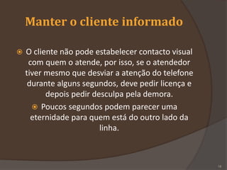 Manter o cliente informado
 O cliente não pode estabelecer contacto visual
com quem o atende, por isso, se o atendedor
tiver mesmo que desviar a atenção do telefone
durante alguns segundos, deve pedir licença e
depois pedir desculpa pela demora.
 Poucos segundos podem parecer uma
eternidade para quem está do outro lado da
linha.
18
 