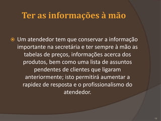 Ter as informações à mão
 Um atendedor tem que conservar a informação
importante na secretária e ter sempre à mão as
tabelas de preços, informações acerca dos
produtos, bem como uma lista de assuntos
pendentes de clientes que ligaram
anteriormente; isto permitirá aumentar a
rapidez de resposta e o profissionalismo do
atendedor.
19
 