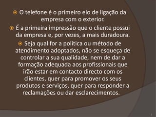  O telefone é o primeiro elo de ligação da
empresa com o exterior.
 É a primeira impressão que o cliente possui
da empresa e, por vezes, a mais duradoura.
 Seja qual for a política ou método de
atendimento adoptados, não se esqueça de
controlar a sua qualidade, nem de dar a
formação adequada aos profissionais que
irão estar em contacto directo com os
clientes, quer para promover os seus
produtos e serviços, quer para responder a
reclamações ou dar esclarecimentos.
2
 