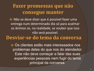 Fazer promessas que não
consegue manter
 Não se deve dizer que é possível fazer uma
entrega num determinado dia só para acalmar
os ânimos se, na realidade, se souber que isso
não será possível.
Desviar-se do tema da conversa
 Os clientes estão mais interessados nos
problemas deles do que nos do atendedor.
Este não deve começar a falar das suas
experiências pessoais nem fugir do tema
principal da conversa.
23
 