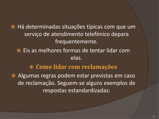  Há determinadas situações típicas com que um
serviço de atendimento telefónico depara
frequentemente.
 Eis as melhores formas de tentar lidar com
elas.
 Como lidar com reclamações
 Algumas regras podem estar previstas em caso
de reclamação. Seguem-se alguns exemplos de
respostas estandardizadas:
25
 