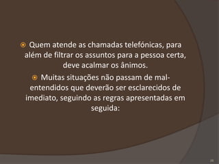  Quem atende as chamadas telefónicas, para
além de filtrar os assuntos para a pessoa certa,
deve acalmar os ânimos.
 Muitas situações não passam de mal-
entendidos que deverão ser esclarecidos de
imediato, seguindo as regras apresentadas em
seguida:
28
 