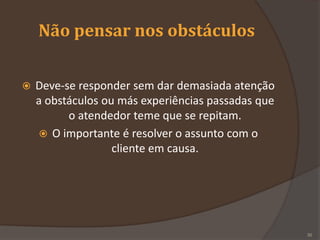 Não pensar nos obstáculos
 Deve-se responder sem dar demasiada atenção
a obstáculos ou más experiências passadas que
o atendedor teme que se repitam.
 O importante é resolver o assunto com o
cliente em causa.
30
 