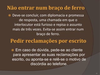 Não entrar num braço de ferro
 Deve-se concluir, com diplomacia e promessa
de resposta, uma chamada em que o
interlocutor está furioso e repisa o assunto
mais de três vezes. Evita-se assim entrar num
braço de ferro.
Pedir reclamações por escrito
 Em caso de dúvida, pede-se ao cliente
para apresentar as suas reclamações por
escrito, ou aponta-se e relê-se o motivo de
discórdia ao telefone.
31
 