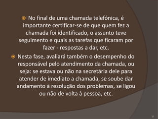  No final de uma chamada telefónica, é
importante certificar-se de que quem fez a
chamada foi identificado, o assunto teve
seguimento e quais as tarefas que ficaram por
fazer - respostas a dar, etc.
 Nesta fase, avaliará também o desempenho do
responsável pelo atendimento da chamada, ou
seja: se estava ou não na secretária dele para
atender de imediato a chamada, se soube dar
andamento à resolução dos problemas, se ligou
ou não de volta à pessoa, etc.
33
 