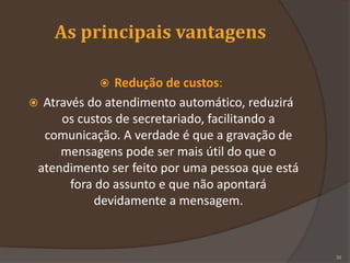 As principais vantagens
 Redução de custos:
 Através do atendimento automático, reduzirá
os custos de secretariado, facilitando a
comunicação. A verdade é que a gravação de
mensagens pode ser mais útil do que o
atendimento ser feito por uma pessoa que está
fora do assunto e que não apontará
devidamente a mensagem.
39
 