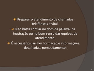  Preparar o atendimento de chamadas
telefónicas é vital.
 Não basta confiar no dom da palavra, na
inspiração ou no bom senso das equipas de
atendimento.
 É necessário dar-lhes formação e informações
detalhadas, nomeadamente:
4
 