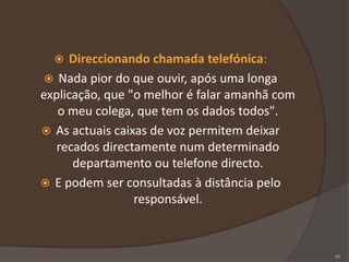  Direccionando chamada telefónica:
 Nada pior do que ouvir, após uma longa
explicação, que "o melhor é falar amanhã com
o meu colega, que tem os dados todos".
 As actuais caixas de voz permitem deixar
recados directamente num determinado
departamento ou telefone directo.
 E podem ser consultadas à distância pelo
responsável.
40
 