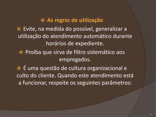  As regras de utilização
 Evite, na medida do possível, generalizar a
utilização do atendimento automático durante
horários de expediente.
 Proíba que sirva de filtro sistemático aos
empregados.
 É uma questão de cultura organizacional e
culto do cliente. Quando este atendimento está
a funcionar, respeite os seguintes parâmetros:
41
 