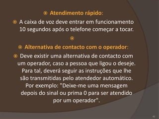  Atendimento rápido:
 A caixa de voz deve entrar em funcionamento
10 segundos após o telefone começar a tocar.

 Alternativa de contacto com o operador:
 Deve existir uma alternativa de contacto com
um operador, caso a pessoa que ligou o deseje.
Para tal, deverá seguir as instruções que lhe
são transmitidas pelo atendedor automático.
Por exemplo: "Deixe-me uma mensagem
depois do sinal ou prima 0 para ser atendido
por um operador".
42
 