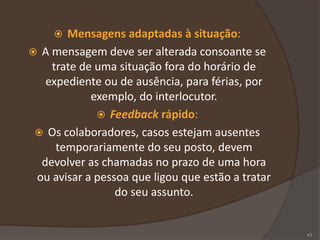 Mensagens adaptadas à situação:
 A mensagem deve ser alterada consoante se
trate de uma situação fora do horário de
expediente ou de ausência, para férias, por
exemplo, do interlocutor.
 Feedback rápido:
 Os colaboradores, casos estejam ausentes
temporariamente do seu posto, devem
devolver as chamadas no prazo de uma hora
ou avisar a pessoa que ligou que estão a tratar
do seu assunto.
43
 