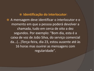  Identificação do interlocutor:
 A mensagem deve identificar o interlocutor e o
momento em que a pessoa poderá devolver a
chamada, tudo em cerca de oito a dez
segundos. Por exemplo: "Bom dia, esta é a
caixa de voz de João Silva, do serviço comercial
da...(...)Terça-feira, dia 23, estou ausente até às
16 horas mas ouvirei as mensagens com
regularidade".
44
 