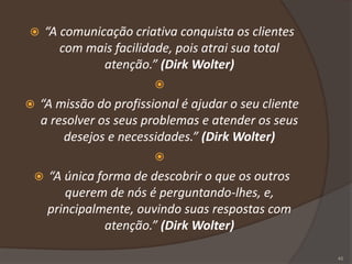  “A comunicação criativa conquista os clientes
com mais facilidade, pois atrai sua total
atenção.” (Dirk Wolter)

 “A missão do profissional é ajudar o seu cliente
a resolver os seus problemas e atender os seus
desejos e necessidades.” (Dirk Wolter)

 “A única forma de descobrir o que os outros
querem de nós é perguntando-lhes, e,
principalmente, ouvindo suas respostas com
atenção.” (Dirk Wolter)
45
 