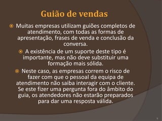 Guião de vendas
 Muitas empresas utilizam guiões completos de
atendimento, com todas as formas de
apresentação, frases de venda e conclusão da
conversa.
 A existência de um suporte deste tipo é
importante, mas não deve substituir uma
formação mais sólida.
 Neste caso, as empresas correm o risco de
fazer com que o pessoal da equipa de
atendimento não saiba interagir com o cliente.
Se este fizer uma pergunta fora do âmbito do
guia, os atendedores não estarão preparados
para dar uma resposta válida.
5
 