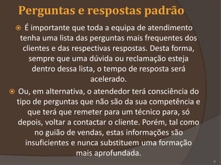 Perguntas e respostas padrão
 É importante que toda a equipa de atendimento
tenha uma lista das perguntas mais frequentes dos
clientes e das respectivas respostas. Desta forma,
sempre que uma dúvida ou reclamação esteja
dentro dessa lista, o tempo de resposta será
acelerado.
 Ou, em alternativa, o atendedor terá consciência do
tipo de perguntas que não são da sua competência e
que terá que remeter para um técnico para, só
depois, voltar a contactar o cliente. Porém, tal como
no guião de vendas, estas informações são
insuficientes e nunca substituem uma formação
mais aprofundada.
6
 