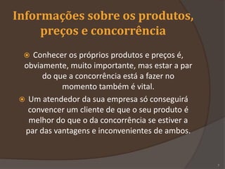 Informações sobre os produtos,
preços e concorrência
 Conhecer os próprios produtos e preços é,
obviamente, muito importante, mas estar a par
do que a concorrência está a fazer no
momento também é vital.
 Um atendedor da sua empresa só conseguirá
convencer um cliente de que o seu produto é
melhor do que o da concorrência se estiver a
par das vantagens e inconvenientes de ambos.
7
 