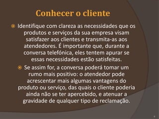 Conhecer o cliente
 Identifique com clareza as necessidades que os
produtos e serviços da sua empresa visam
satisfazer aos clientes e transmita-as aos
atendedores. É importante que, durante a
conversa telefónica, eles tentem apurar se
essas necessidades estão satisfeitas.
 Se assim for, a conversa poderá tomar um
rumo mais positivo: o atendedor pode
acrescentar mais algumas vantagens do
produto ou serviço, das quais o cliente poderia
ainda não se ter apercebido, e atenuar a
gravidade de qualquer tipo de reclamação.
8
 