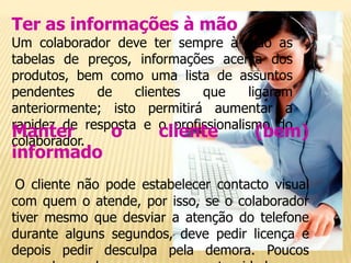 Ter as informações à mão
Um colaborador deve ter sempre à mão as
tabelas de preços, informações acerca dos
produtos, bem como uma lista de assuntos
pendentes    de    clientes  que      ligaram
anteriormente; isto permitirá aumentar a
rapidez de resposta e o profissionalismo do
Manter
colaborador.
               o        cliente         (bem)
informado
 O cliente não pode estabelecer contacto visual
com quem o atende, por isso, se o colaborador
tiver mesmo que desviar a atenção do telefone
durante alguns segundos, deve pedir licença e
depois pedir desculpa pela demora. Poucos
 