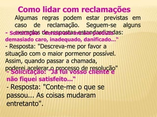 Como lidar com reclamações
    Algumas regras podem estar previstas em
    caso de reclamação. Seguem-se alguns
    exemplos de respostas estandardizadas:
- Solicitação: "Venderam-me um produto
demasiado caro, inadequado, danificado...“
- Resposta: "Descreva-me por favor a
situação com o maior pormenor possível.
Assim, quando passar a chamada,
poderei acelerar o processo de resolução"
 - Solicitação: "Já fui vosso cliente e
 não fiquei satisfeito...“
 - Resposta: "Conte-me o que se
passou... As coisas mudaram
entretanto".
 