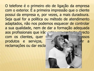O telefone é o primeiro elo de ligação da empresa
com o exterior. É a primeira impressão que o cliente
possui da empresa e, por vezes, a mais duradoura.
Seja qual for a política ou método de atendimento
adaptados, não nos podemos esquecer de controlar
a sua qualidade, nem de dar a formação adequada
aos profissionais que irão estar em contacto directo
com os clientes, quer para promover os nossos
produtos e serviços, quer para responder a
reclamações ou dar esclarecimentos.
 