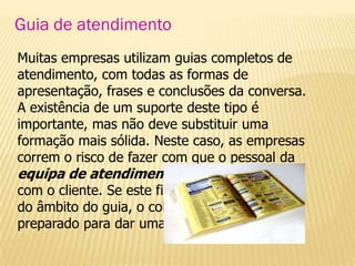 Guia de atendimento
Muitas empresas utilizam guias completos de
atendimento, com todas as formas de
apresentação, frases e conclusões da conversa.
A existência de um suporte deste tipo é
importante, mas não deve substituir uma
formação mais sólida. Neste caso, as empresas
correm o risco de fazer com que o pessoal da
equipa de atendimento não saiba interagir
com o cliente. Se este fizer uma pergunta fora
do âmbito do guia, o colaborador não estará
preparado para dar uma resposta válida.
 