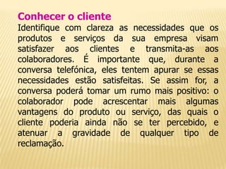 Conhecer o cliente
Identifique com clareza as necessidades que os
produtos e serviços da sua empresa visam
satisfazer aos clientes e transmita-as aos
colaboradores. É importante que, durante a
conversa telefónica, eles tentem apurar se essas
necessidades estão satisfeitas. Se assim for, a
conversa poderá tomar um rumo mais positivo: o
colaborador pode acrescentar mais algumas
vantagens do produto ou serviço, das quais o
cliente poderia ainda não se ter percebido, e
atenuar a gravidade de qualquer tipo de
reclamação.
 