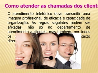 Como atender as chamadas dos cliente
 O atendimento telefónico deve transmitir uma
 imagem profissional, de eficácia e capacidade de
 organização. As regras seguintes podem ser
 afixadas, não só no departamento de
 atendimento a clientes, mas também, por todos
 os departamentos que entrem em contacto
 directamente com eles.
 