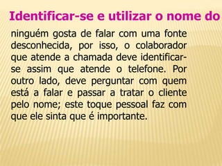 Identificar-se e utilizar o nome do
ninguém gosta de falar com uma fonte
desconhecida, por isso, o colaborador
que atende a chamada deve identificar-
se assim que atende o telefone. Por
outro lado, deve perguntar com quem
está a falar e passar a tratar o cliente
pelo nome; este toque pessoal faz com
que ele sinta que é importante.
 
