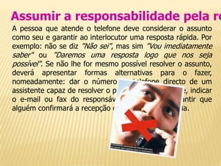 Assumir a responsabilidade pela re
A pessoa que atende o telefone deve considerar o assunto
como seu e garantir ao interlocutor uma resposta rápida. Por
exemplo: não se diz "Não sei", mas sim "Vou imediatamente
saber" ou "Daremos uma resposta logo que nos seja
possível". Se não lhe for mesmo possível resolver o assunto,
deverá apresentar formas alternativas para o fazer,
nomeadamente: dar o número de telefone directo de um
assistente capaz de resolver o problema rapidamente, indicar
o e-mail ou fax do responsável procurado e garantir que
alguém confirmará a recepção do pedido ou chamada.
 