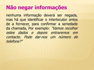 Não negar informações
nenhuma informação deverá ser negada,
mas há que identificar o interlocutor antes
de a fornecer, para confirmar a seriedade
da chamada, Por exemplo: "Vamos recolher
estes dados e depois entraremos em
contacto. Pode dar-nos um número de
telefone?"
 