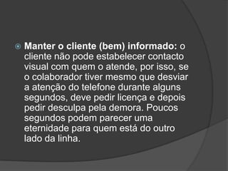    Manter o cliente (bem) informado: o
    cliente não pode estabelecer contacto
    visual com quem o atende, por isso, se
    o colaborador tiver mesmo que desviar
    a atenção do telefone durante alguns
    segundos, deve pedir licença e depois
    pedir desculpa pela demora. Poucos
    segundos podem parecer uma
    eternidade para quem está do outro
    lado da linha.
 