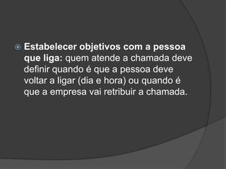    Estabelecer objetivos com a pessoa
    que liga: quem atende a chamada deve
    definir quando é que a pessoa deve
    voltar a ligar (dia e hora) ou quando é
    que a empresa vai retribuir a chamada.
 